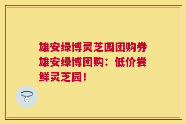 雄安绿博灵芝园团购券雄安绿博团购:低价尝鲜灵芝园! 雄安绿博灵芝园团购券雄安绿博团购:低价尝鲜灵芝园!