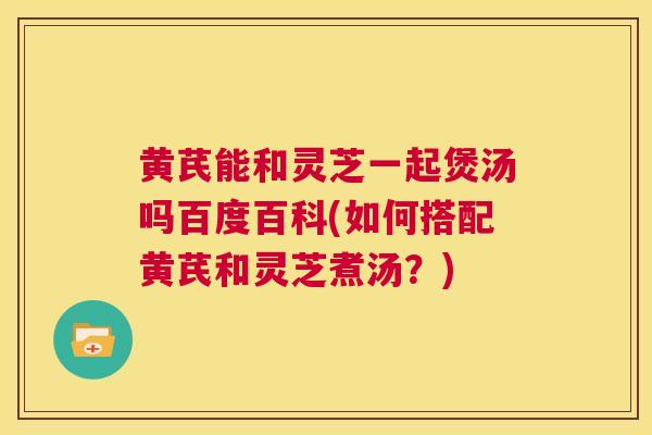 黄芪能和灵芝一起煲汤吗百度百科(如何搭配黄芪和灵芝煮汤？)