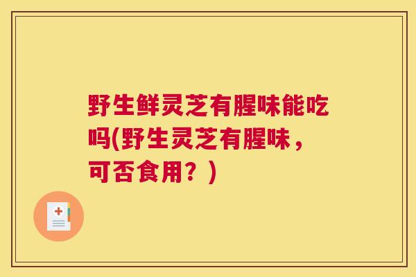 野生鲜灵芝有腥味能吃吗(野生灵芝有腥味，可否食用？)