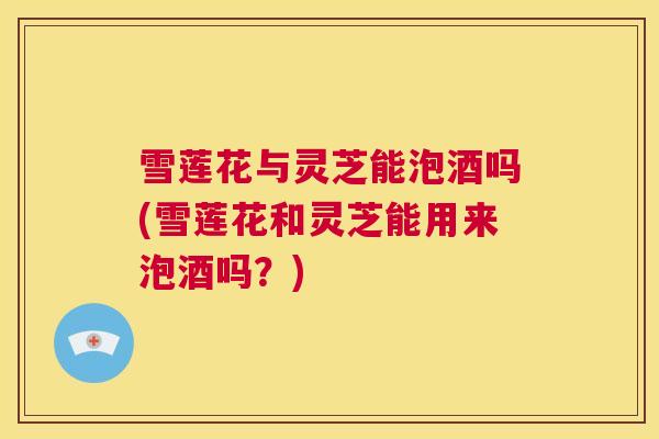 雪莲花与灵芝能泡酒吗(雪莲花和灵芝能用来泡酒吗？)