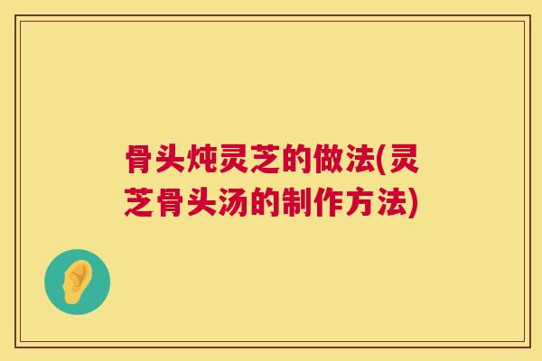 骨头炖灵芝的做法(灵芝骨头汤的制作方法)
