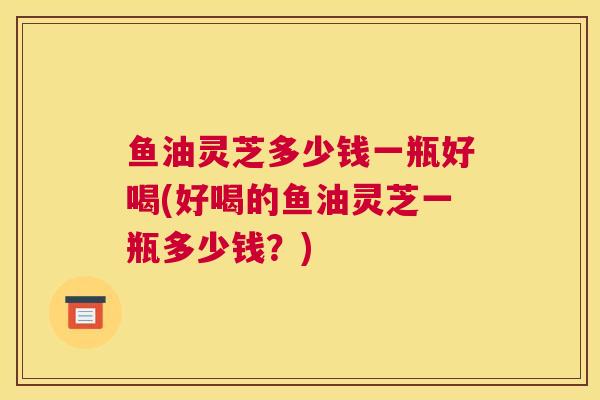 鱼油灵芝多少钱一瓶好喝(好喝的鱼油灵芝一瓶多少钱?) 鱼油灵芝多少钱一瓶好喝(好喝的鱼油灵芝一瓶多少钱?)