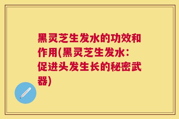 黑灵芝生发水的功效和作用(黑灵芝生发水：促进头发生长的秘密武器)