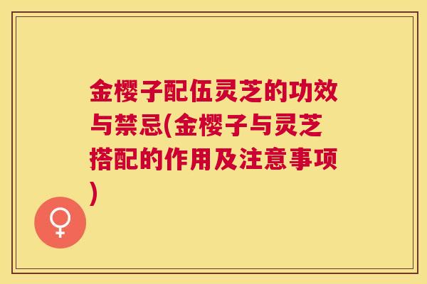 金樱子配伍灵芝的功效与禁忌(金樱子与灵芝搭配的作用及注意事项) 金樱子配伍灵芝的功效与禁忌(金樱子与灵芝搭配的作用及注意事项)