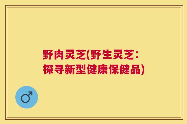 野肉灵芝(野生灵芝：探寻新型健康保健品)