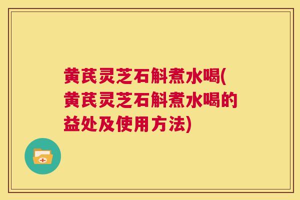 黄芪灵芝石斛煮水喝(黄芪灵芝石斛煮水喝的益处及使用方法)