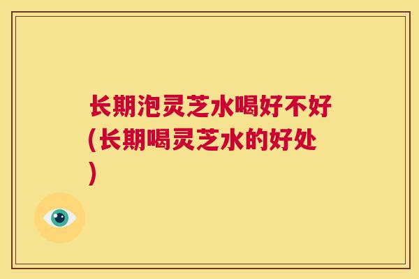 长期泡灵芝水喝好不好(长期喝灵芝水的好处)