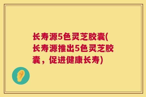 长寿源5色灵芝胶囊(长寿源推出5色灵芝胶囊，促进健康长寿)