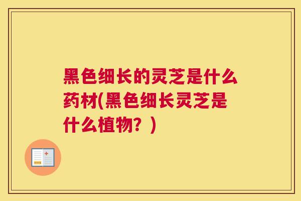 黑色细长的灵芝是什么药材(黑色细长灵芝是什么植物？)