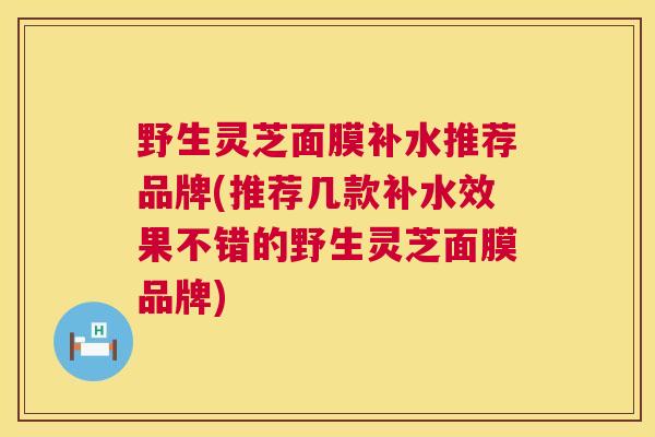 野生灵芝面膜补水推荐品牌(推荐几款补水效果不错的野生灵芝面膜品牌)