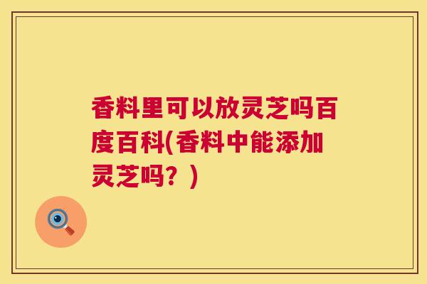 香料里可以放灵芝吗百度百科(香料中能添加灵芝吗？)