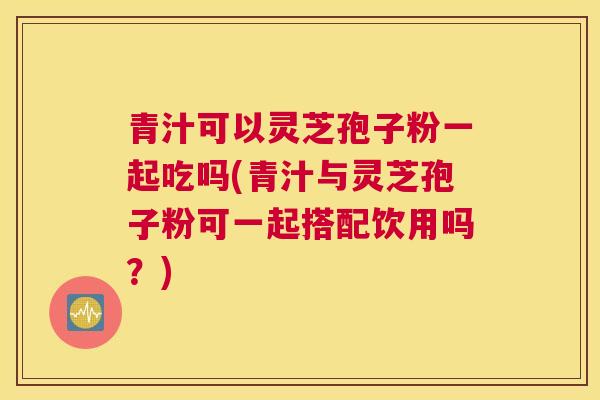 青汁可以灵芝孢子粉一起吃吗(青汁与灵芝孢子粉可一起搭配饮用吗？)