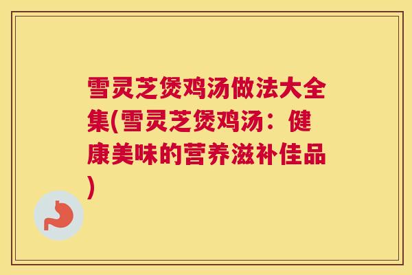雪灵芝煲鸡汤做法大全集(雪灵芝煲鸡汤：健康美味的营养滋补佳品)