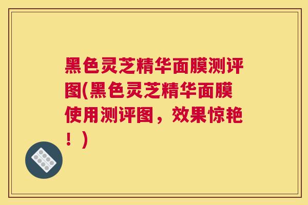 黑色灵芝精华面膜测评图(黑色灵芝精华面膜使用测评图,效果惊艳!) 黑色灵芝精华面膜测评图(黑色灵芝精华面膜使用测评图,效果惊艳!)