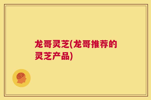 龙哥灵芝(龙哥推荐的灵芝产品)