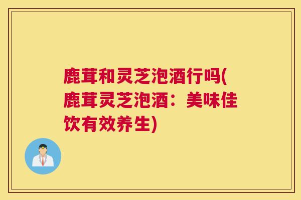 鹿茸和灵芝泡酒行吗(鹿茸灵芝泡酒：美味佳饮有效养生)
