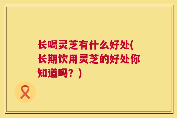 长喝灵芝有什么好处(长期饮用灵芝的好处你知道吗？)