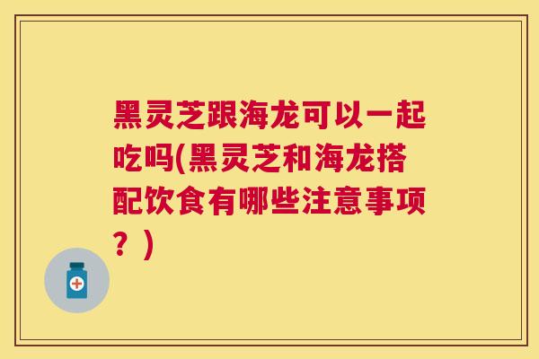 黑灵芝跟海龙可以一起吃吗(黑灵芝和海龙搭配饮食有哪些注意事项？)