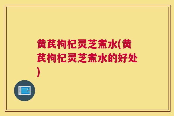 黄芪枸杞灵芝煮水(黄芪枸杞灵芝煮水的好处)