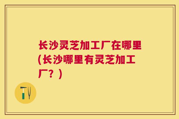 长沙灵芝加工厂在哪里(长沙哪里有灵芝加工厂？)