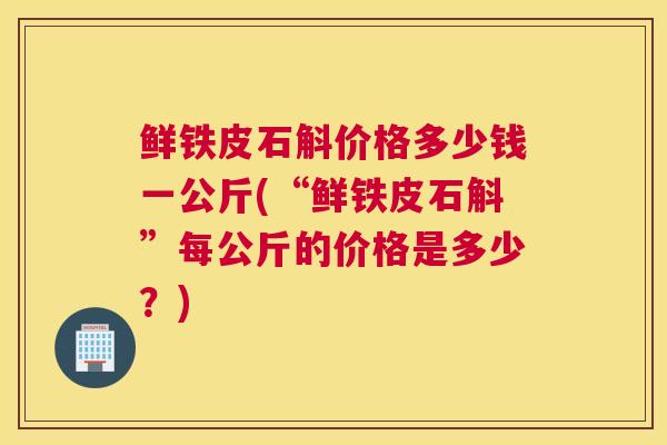 鲜铁皮石斛价格多少钱一公斤(“鲜铁皮石斛”每公斤的价格是多少？)