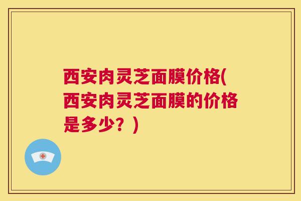 西安肉灵芝面膜价格(西安肉灵芝面膜的价格是多少？)