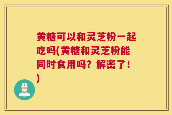 黄糖可以和灵芝粉一起吃吗(黄糖和灵芝粉能同时食用吗？解密了！)