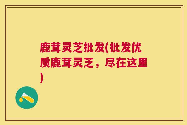 鹿茸灵芝批发(批发优质鹿茸灵芝，尽在这里)