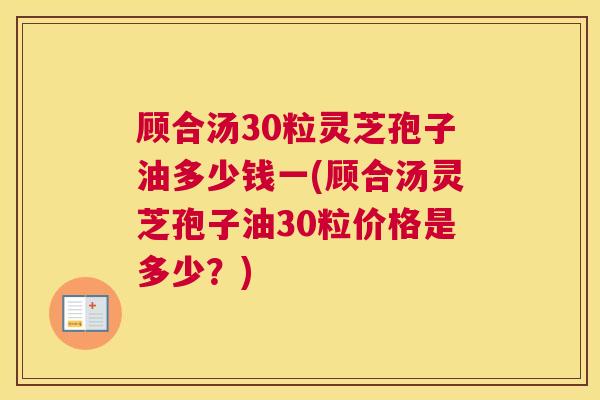 顾合汤30粒灵芝孢子油多少钱一(顾合汤灵芝孢子油30粒价格是多少？)