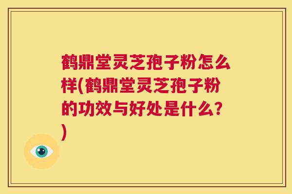 鹤鼎堂灵芝孢子粉怎么样(鹤鼎堂灵芝孢子粉的功效与好处是什么？)