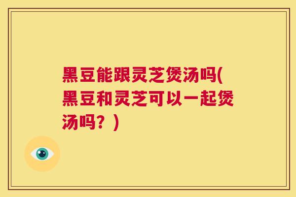 黑豆能跟灵芝煲汤吗(黑豆和灵芝可以一起煲汤吗？)