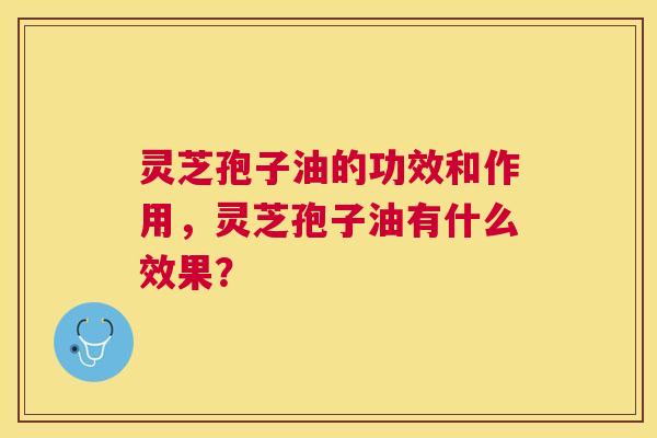 灵芝孢子油的功效和作用，灵芝孢子油有什么效果？