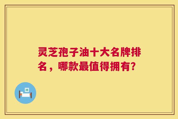 灵芝孢子油十大名牌排名，哪款最值得拥有？