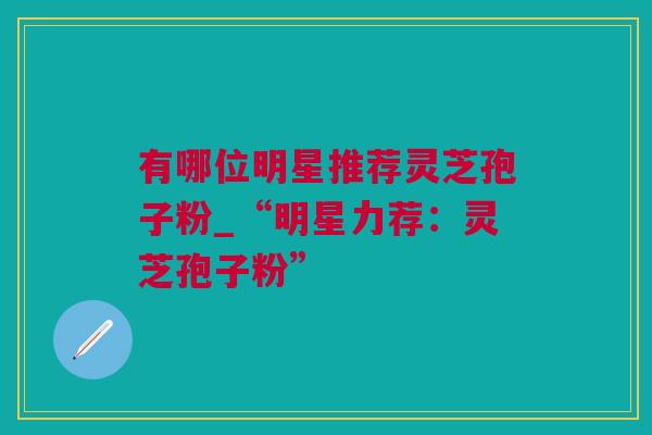 有哪位明星推荐灵芝孢子粉_“明星力荐：灵芝孢子粉”
