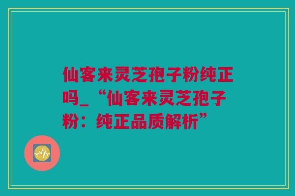 仙客来灵芝孢子粉纯正吗_“仙客来灵芝孢子粉：纯正品质解析”