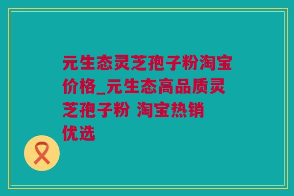 元生态灵芝孢子粉淘宝价格_元生态高品质灵芝孢子粉 淘宝热销 优选 元生态灵芝孢子粉淘宝价格_元生态高品质灵芝孢子粉 淘宝热销 优选