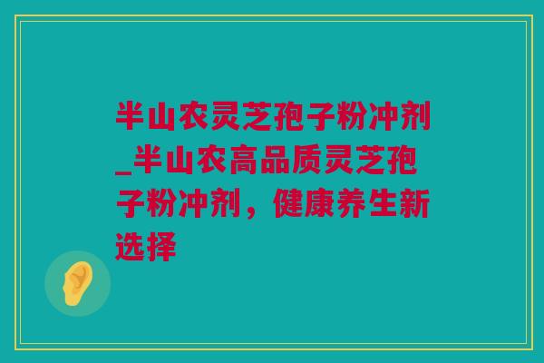 半山农灵芝孢子粉冲剂_半山农高品质灵芝孢子粉冲剂，健康养生新选择