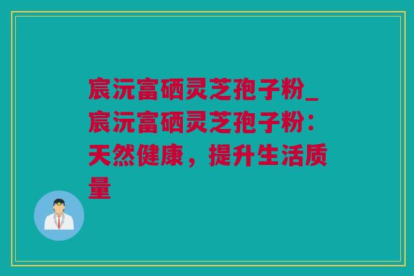 宸沅富硒灵芝孢子粉_宸沅富硒灵芝孢子粉：天然健康，提升生活质量