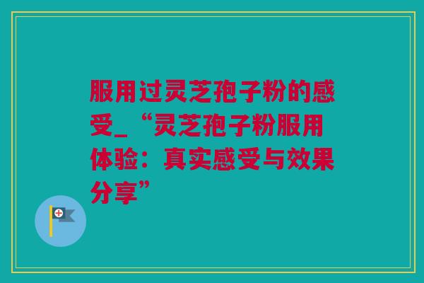 服用过灵芝孢子粉的感受_“灵芝孢子粉服用体验：真实感受与效果分享”