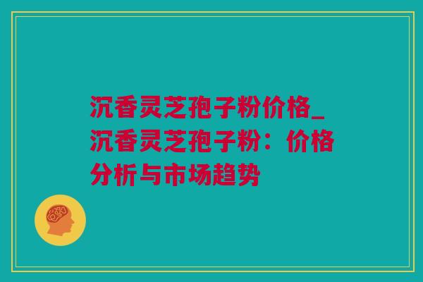 沉香灵芝孢子粉价格_沉香灵芝孢子粉：价格分析与市场趋势
