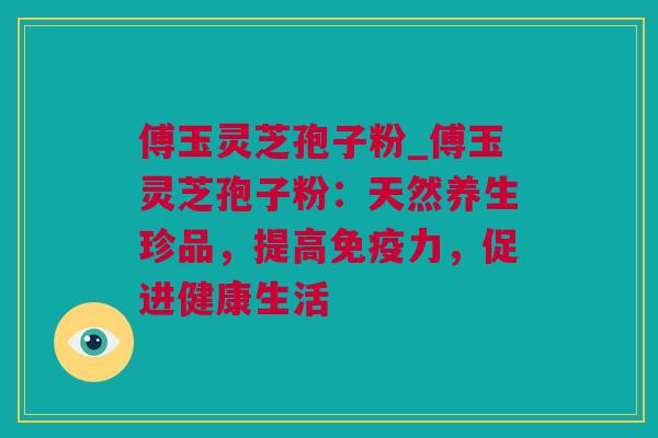傅玉灵芝孢子粉_傅玉灵芝孢子粉：天然养生珍品，提高免疫力，促进健康生活