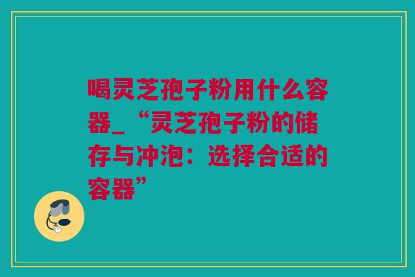 喝灵芝孢子粉用什么容器_“灵芝孢子粉的储存与冲泡：选择合适的容器”