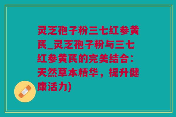 灵芝孢子粉三七红参黄芪_灵芝孢子粉与三七红参黄芪的完美结合：天然草本精华，提升健康活力)