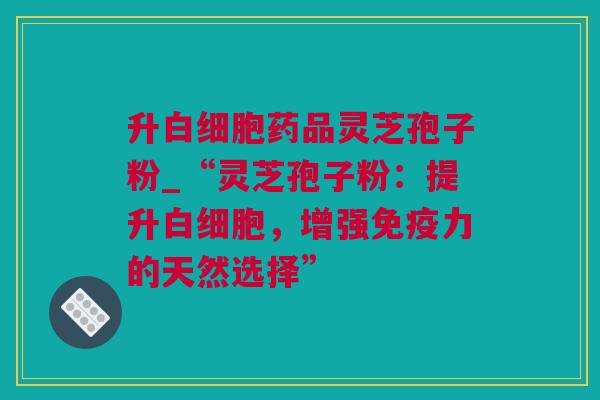 升白细胞药品灵芝孢子粉_“灵芝孢子粉：提升白细胞，增强免疫力的天然选择”