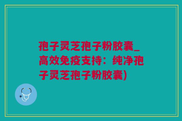孢子灵芝孢子粉胶囊_高效免疫支持：纯净孢子灵芝孢子粉胶囊)