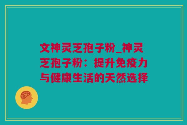 文神灵芝孢子粉_神灵芝孢子粉：提升免疫力与健康生活的天然选择
