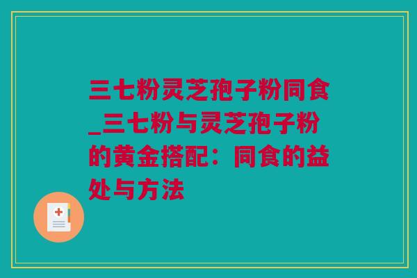 三七粉灵芝孢子粉同食_三七粉与灵芝孢子粉的黄金搭配：同食的益处与方法