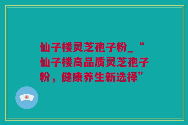 仙子楼灵芝孢子粉_“仙子楼高品质灵芝孢子粉,健康养生新选择” 仙子楼灵芝孢子粉_“仙子楼高品质灵芝孢子粉,健康养生新选择”