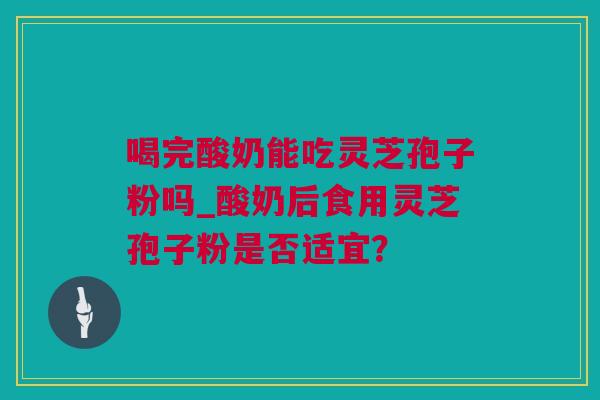 喝完酸奶能吃灵芝孢子粉吗_酸奶后食用灵芝孢子粉是否适宜？