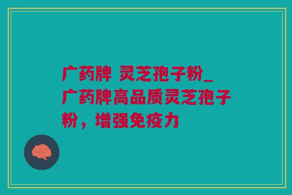 广药牌 灵芝孢子粉_广药牌高品质灵芝孢子粉，增强免疫力